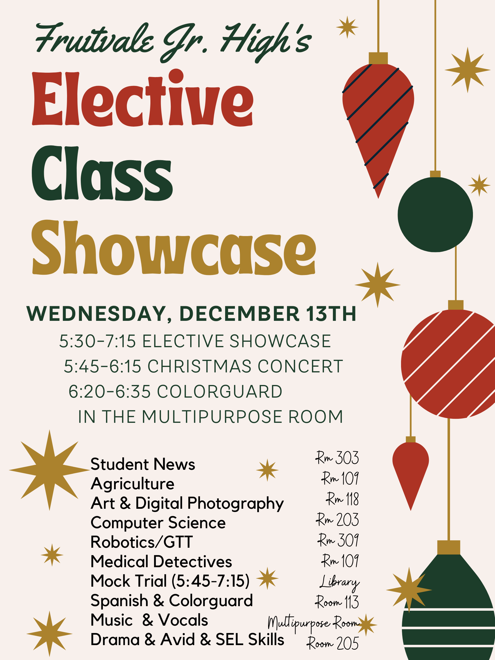 Image that states: Fruitvale Jr. High's Elective Class Showcase. Wednesday, December 13th , 5:30-7:15 Elective Showcase, 5:45-6:15 Christmas Concert, 6:20-6:35 Colorguard, IN THE Multipurpose Room. Student News will be in room 303; Agriculture will be in Room 109, Art and Digital Photography will be in Rm 118, Computer Science will be in room 203, Robostics/GTT will be in room 309, Medical Detectives will be in room 109, Mock Trial will be in the library, spanish and colorguard will be in room 113, Music and Vocals will be in the MPR,Drama and Avid will be in Room 205
